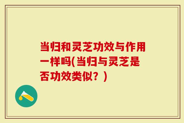 当归和灵芝功效与作用一样吗(当归与灵芝是否功效类似？)