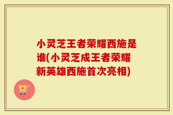 小灵芝王者荣耀西施是谁(小灵芝成王者荣耀新英雄西施首次亮相)