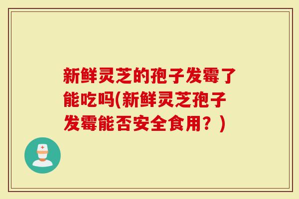 新鲜灵芝的孢子发霉了能吃吗(新鲜灵芝孢子发霉能否安全食用？)