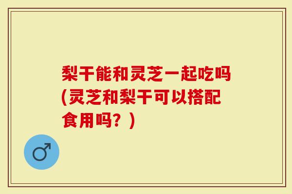 梨干能和灵芝一起吃吗(灵芝和梨干可以搭配食用吗？)