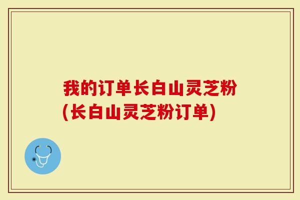 我的订单长白山灵芝粉(长白山灵芝粉订单)