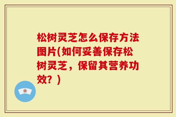 松树灵芝怎么保存方法图片(如何妥善保存松树灵芝，保留其营养功效？)