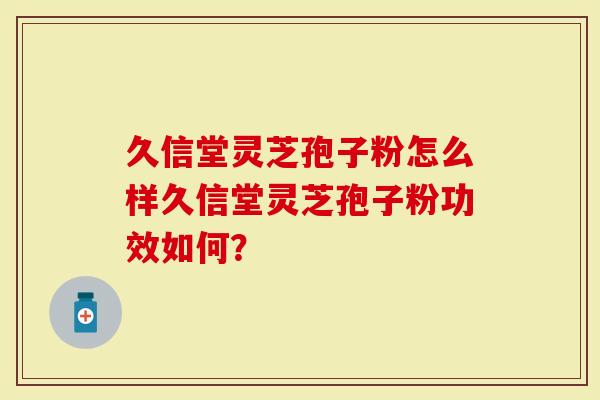 久信堂灵芝孢子粉怎么样久信堂灵芝孢子粉功效如何？