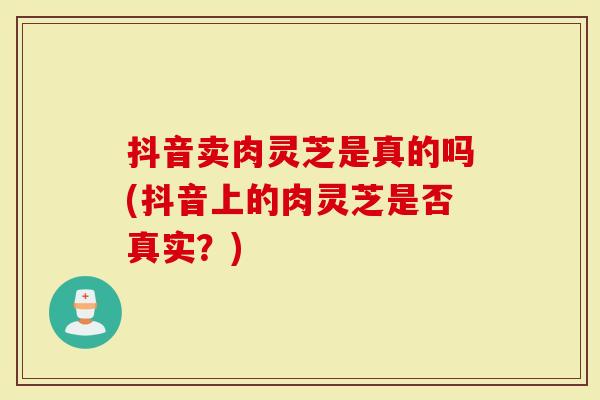 抖音卖肉灵芝是真的吗(抖音上的肉灵芝是否真实？)