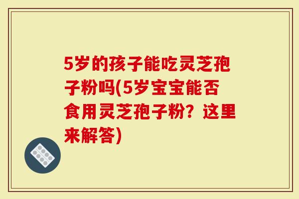 5岁的孩子能吃灵芝孢子粉吗(5岁宝宝能否食用灵芝孢子粉？这里来解答)