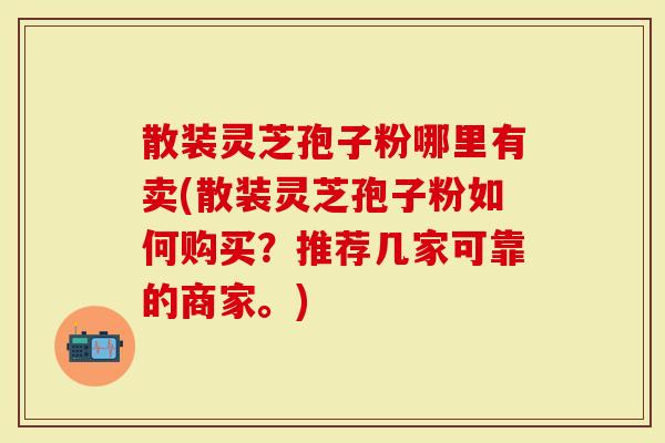 散装灵芝孢子粉哪里有卖(散装灵芝孢子粉如何购买？推荐几家可靠的商家。)