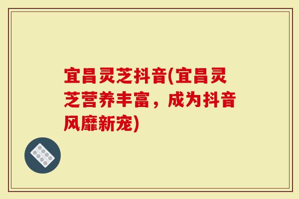 宜昌灵芝抖音(宜昌灵芝营养丰富，成为抖音风靡新宠)