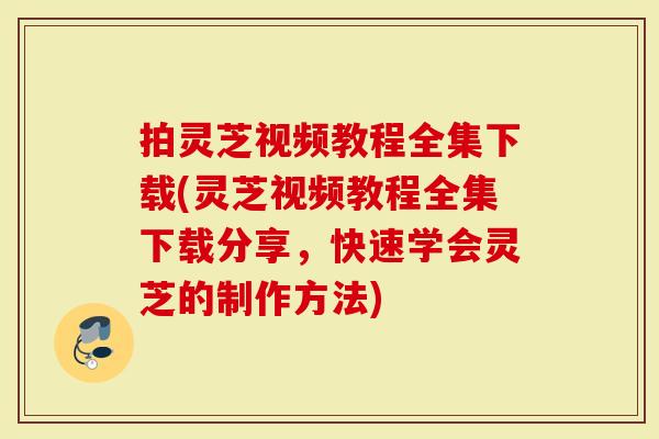 拍灵芝视频教程全集下载(灵芝视频教程全集下载分享，快速学会灵芝的制作方法)