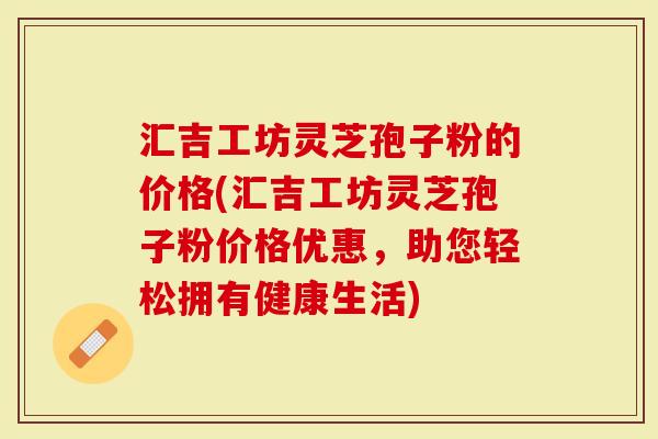 汇吉工坊灵芝孢子粉的价格(汇吉工坊灵芝孢子粉价格优惠，助您轻松拥有健康生活)