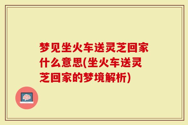 梦见坐火车送灵芝回家什么意思(坐火车送灵芝回家的梦境解析)