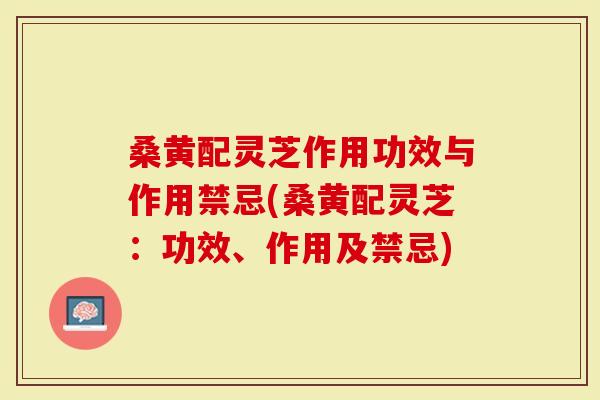 桑黄配灵芝作用功效与作用禁忌(桑黄配灵芝：功效、作用及禁忌)