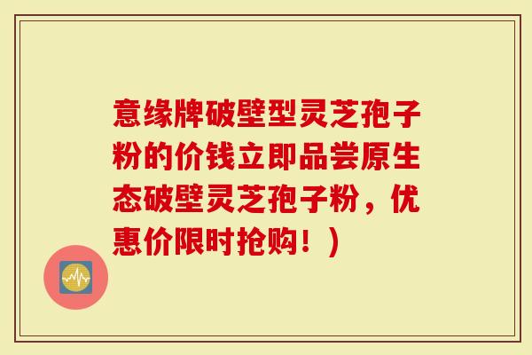 意缘牌破壁型灵芝孢子粉的价钱立即品尝原生态破壁灵芝孢子粉，优惠价限时抢购！)