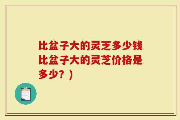 比盆子大的灵芝多少钱比盆子大的灵芝价格是多少？)