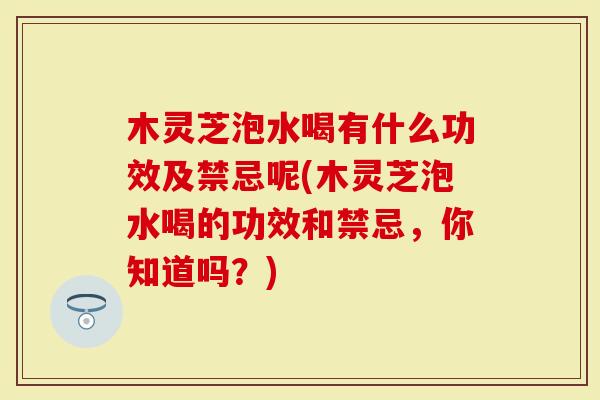 木灵芝泡水喝有什么功效及禁忌呢(木灵芝泡水喝的功效和禁忌，你知道吗？)