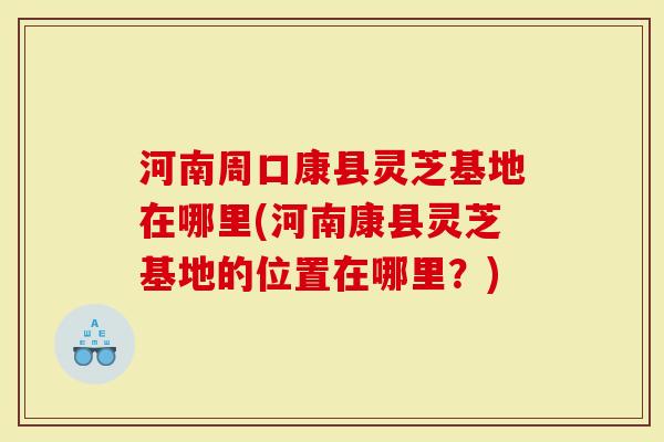 河南周口康县灵芝基地在哪里(河南康县灵芝基地的位置在哪里？)