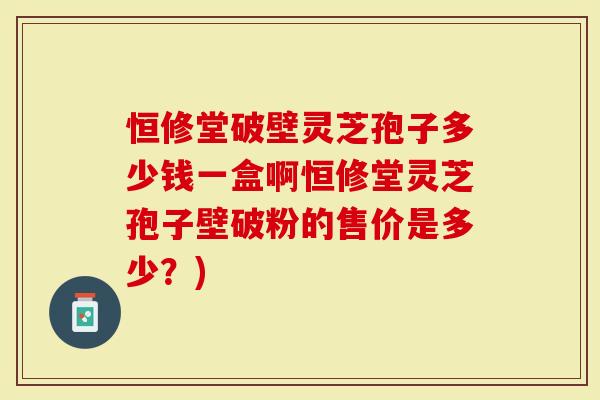 恒修堂破壁灵芝孢子多少钱一盒啊恒修堂灵芝孢子壁破粉的售价是多少？)