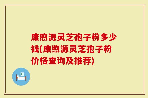 康煦源灵芝孢子粉多少钱(康煦源灵芝孢子粉价格查询及推荐)