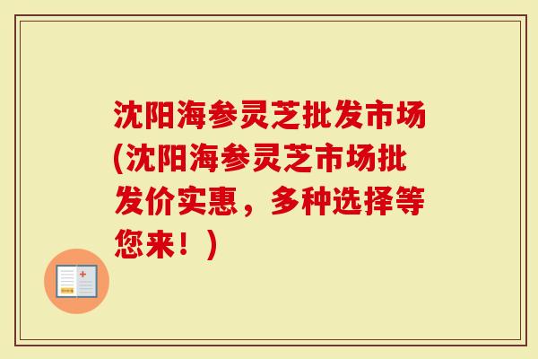 沈阳海参灵芝批发市场(沈阳海参灵芝市场批发价实惠，多种选择等您来！)