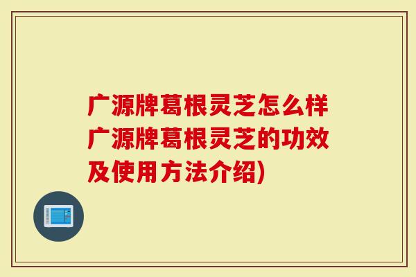 广源牌葛根灵芝怎么样广源牌葛根灵芝的功效及使用方法介绍)