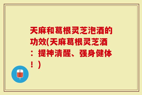 天麻和葛根灵芝泡酒的功效(天麻葛根灵芝酒：提神清醒、强身健体！)