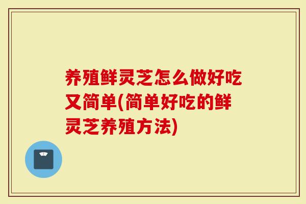 养殖鲜灵芝怎么做好吃又简单(简单好吃的鲜灵芝养殖方法)