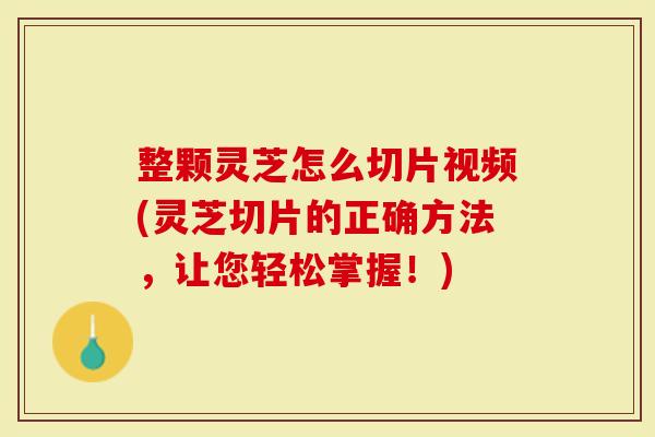 整颗灵芝怎么切片视频(灵芝切片的正确方法，让您轻松掌握！)