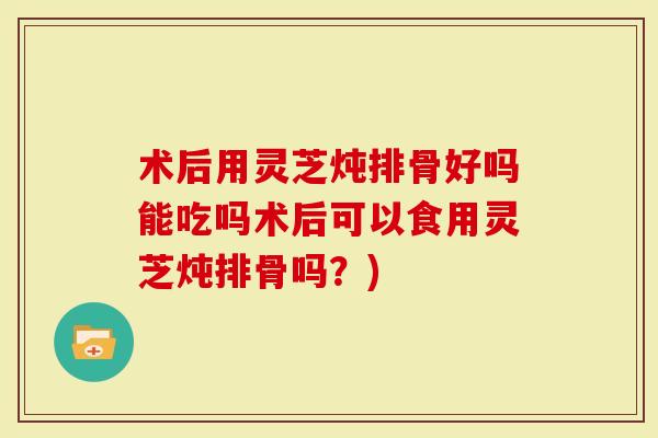 术后用灵芝炖排骨好吗能吃吗术后可以食用灵芝炖排骨吗？)