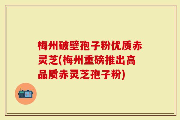 梅州破壁孢子粉优质赤灵芝(梅州重磅推出高品质赤灵芝孢子粉)