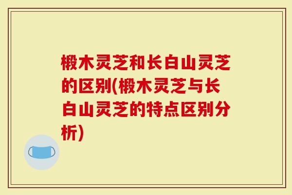 椴木灵芝和长白山灵芝的区别(椴木灵芝与长白山灵芝的特点区别分析)