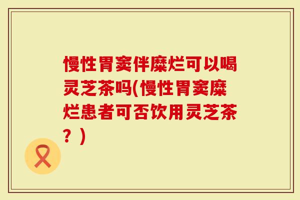 慢性胃窦伴糜烂可以喝灵芝茶吗(慢性胃窦糜烂患者可否饮用灵芝茶？)