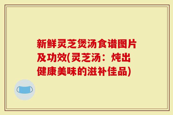 新鲜灵芝煲汤食谱图片及功效(灵芝汤：炖出健康美味的滋补佳品)