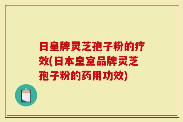 日皇牌灵芝孢子粉的疗效(日本皇室品牌灵芝孢子粉的药用功效)