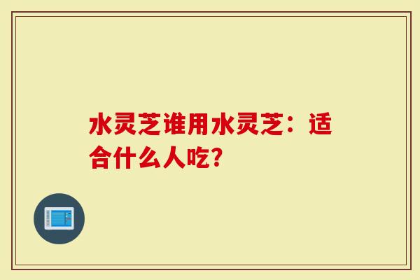 水灵芝谁用水灵芝：适合什么人吃？