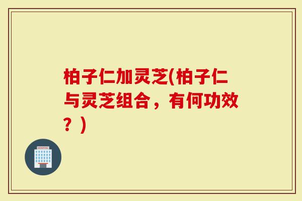 柏子仁加灵芝(柏子仁与灵芝组合，有何功效？)