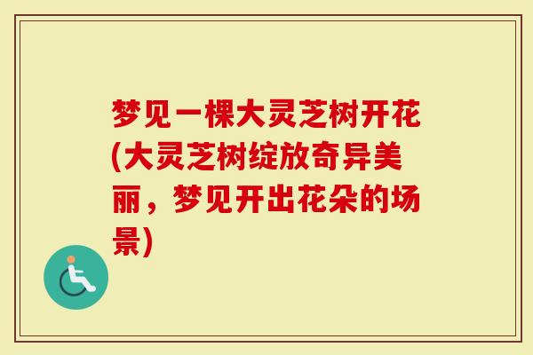 梦见一棵大灵芝树开花(大灵芝树绽放奇异美丽，梦见开出花朵的场景)