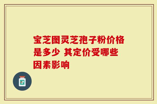 宝芝图灵芝孢子粉价格是多少 其定价受哪些因素影响