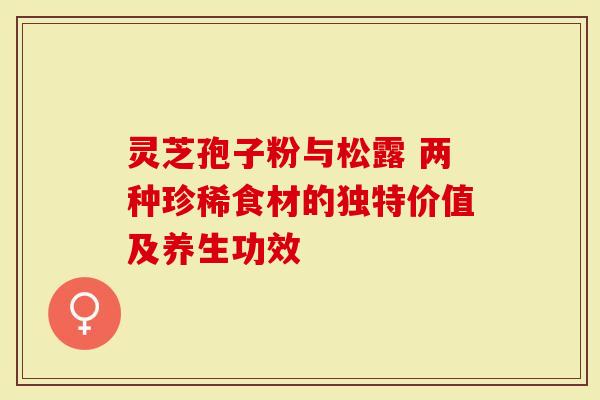 灵芝孢子粉与松露 两种珍稀食材的独特价值及养生功效