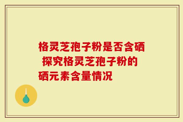 格灵芝孢子粉是否含硒 探究格灵芝孢子粉的硒元素含量情况