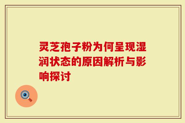 灵芝孢子粉为何呈现湿润状态的原因解析与影响探讨