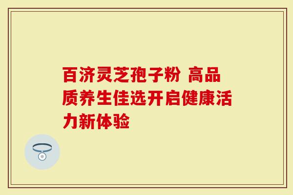 百济灵芝孢子粉 高品质养生佳选开启健康活力新体验