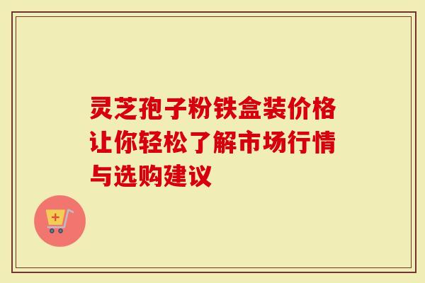 灵芝孢子粉铁盒装价格让你轻松了解市场行情与选购建议