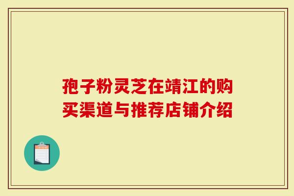 孢子粉灵芝在靖江的购买渠道与推荐店铺介绍