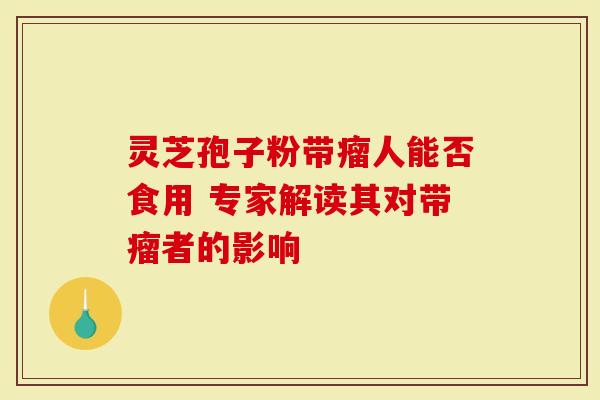 灵芝孢子粉带瘤人能否食用 专家解读其对带瘤者的影响