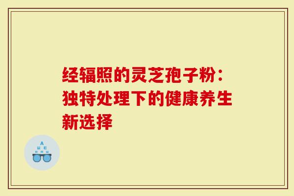 经辐照的灵芝孢子粉：独特处理下的健康养生新选择