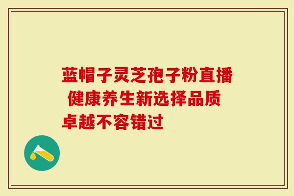 蓝帽子灵芝孢子粉直播 健康养生新选择品质卓越不容错过