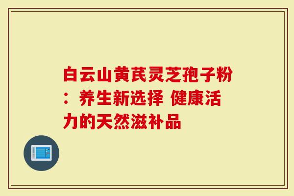 白云山黄芪灵芝孢子粉：养生新选择 健康活力的天然滋补品