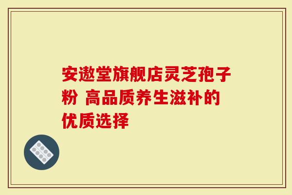 安遨堂旗舰店灵芝孢子粉 高品质养生滋补的优质选择