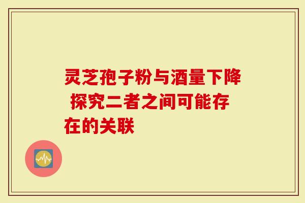 灵芝孢子粉与酒量下降 探究二者之间可能存在的关联