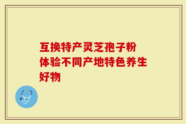 互换特产灵芝孢子粉 体验不同产地特色养生好物