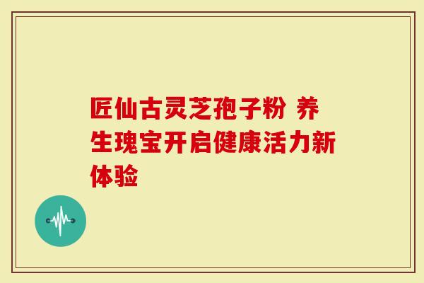 匠仙古灵芝孢子粉 养生瑰宝开启健康活力新体验